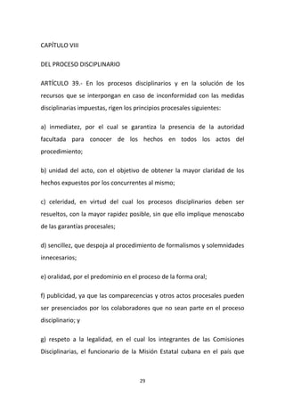CAPÍTULO VIII
DEL PROCESO DISCIPLINARIO
ARTÍCULO 39.- En los procesos disciplinarios y en la solución de los
recursos que se interpongan en caso de inconformidad con las medidas
disciplinarias impuestas, rigen los principios procesales siguientes:
a) inmediatez, por el cual se garantiza la presencia de la autoridad
facultada para conocer de los hechos en todos los actos del
procedimiento;
b) unidad del acto, con el objetivo de obtener la mayor claridad de los
hechos expuestos por los concurrentes al mismo;
c) celeridad, en virtud del cual los procesos disciplinarios deben ser
resueltos, con la mayor rapidez posible, sin que ello implique menoscabo
de las garantías procesales;
d) sencillez, que despoja al procedimiento de formalismos y solemnidades
innecesarios;
e) oralidad, por el predominio en el proceso de la forma oral;
f) publicidad, ya que las comparecencias y otros actos procesales pueden
ser presenciados por los colaboradores que no sean parte en el proceso
disciplinario; y
g) respeto a la legalidad, en el cual los integrantes de las Comisiones
Disciplinarias, el funcionario de la Misión Estatal cubana en el país que

29

 