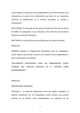 orden laboral, la educación de los colaboradores y el enfrentamiento a las
indisciplinas en ocasión del cumplimiento por éstos de sus respectivas
misiones de colaboración en el exterior, aconsejan su revisión y
actualización.
POR CUANTO: Por Acuerdo del Consejo de Estado de fecha dos de marzo
de 2009, fue designado el que Resuelve como Ministro del Comercio
Exterior y la Inversión Extranjera.
POR TANTO: En el ejercicio de las facultades que me están conferidas:
RESUELVO:
PRIMERO: Aprobar el “Reglamento Disciplinario para los trabajadores
civiles cubanos que prestan servicios en el exterior como colaboradores”,
que a continuación se establece:
“REGLAMENTO
CUBANOS

DISCIPLINARIO

QUE

PRESTAN

PARA LOS

SERVICIOS

EN

TRABAJADORES
EL

EXTERIOR

CIVILES
COMO

COLABORADORES”

CAPÍTULO I
DISPOSICIONES GENERALES
ARTICULO 1.- El presente Reglamento tiene por objeto establecer el
régimen disciplinario de los trabajadores civiles cubanos que prestan
servicios en el exterior como colaboradores, en cualquiera de los

3

 