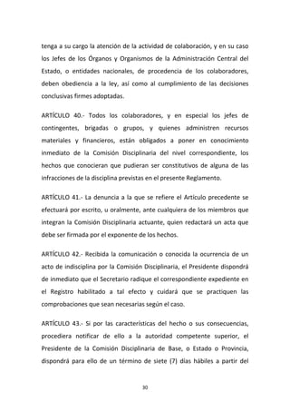 tenga a su cargo la atención de la actividad de colaboración, y en su caso
los Jefes de los Órganos y Organismos de la Administración Central del
Estado, o entidades nacionales, de procedencia de los colaboradores,
deben obediencia a la ley, así como al cumplimiento de las decisiones
conclusivas firmes adoptadas.
ARTÍCULO 40.- Todos los colaboradores, y en especial los jefes de
contingentes, brigadas o grupos, y quienes administren recursos
materiales y financieros, están obligados a poner en conocimiento
inmediato de la Comisión Disciplinaria del nivel correspondiente, los
hechos que conocieran que pudieran ser constitutivos de alguna de las
infracciones de la disciplina previstas en el presente Reglamento.
ARTÍCULO 41.- La denuncia a la que se refiere el Artículo precedente se
efectuará por escrito, u oralmente, ante cualquiera de los miembros que
integran la Comisión Disciplinaria actuante, quien redactará un acta que
debe ser firmada por el exponente de los hechos.
ARTÍCULO 42.- Recibida la comunicación o conocida la ocurrencia de un
acto de indisciplina por la Comisión Disciplinaria, el Presidente dispondrá
de inmediato que el Secretario radique el correspondiente expediente en
el Registro habilitado a tal efecto y cuidará que se practiquen las
comprobaciones que sean necesarias según el caso.
ARTÍCULO 43.- Si por las características del hecho o sus consecuencias,
procediera notificar de ello a la autoridad competente superior, el
Presidente de la Comisión Disciplinaria de Base, o Estado o Provincia,
dispondrá para ello de un término de siete (7) días hábiles a partir del

30

 