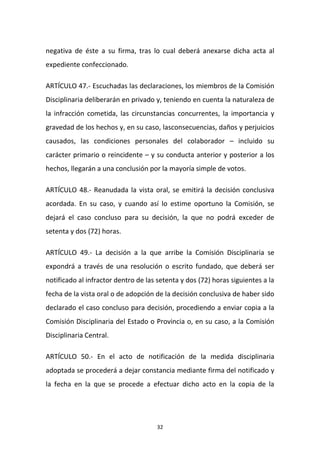 negativa de éste a su firma, tras lo cual deberá anexarse dicha acta al
expediente confeccionado.
ARTÍCULO 47.- Escuchadas las declaraciones, los miembros de la Comisión
Disciplinaria deliberarán en privado y, teniendo en cuenta la naturaleza de
la infracción cometida, las circunstancias concurrentes, la importancia y
gravedad de los hechos y, en su caso, lasconsecuencias, daños y perjuicios
causados, las condiciones personales del colaborador – incluido su
carácter primario o reincidente – y su conducta anterior y posterior a los
hechos, llegarán a una conclusión por la mayoría simple de votos.
ARTÍCULO 48.- Reanudada la vista oral, se emitirá la decisión conclusiva
acordada. En su caso, y cuando así lo estime oportuno la Comisión, se
dejará el caso concluso para su decisión, la que no podrá exceder de
setenta y dos (72) horas.
ARTÍCULO 49.- La decisión a la que arribe la Comisión Disciplinaria se
expondrá a través de una resolución o escrito fundado, que deberá ser
notificado al infractor dentro de las setenta y dos (72) horas siguientes a la
fecha de la vista oral o de adopción de la decisión conclusiva de haber sido
declarado el caso concluso para decisión, procediendo a enviar copia a la
Comisión Disciplinaria del Estado o Provincia o, en su caso, a la Comisión
Disciplinaria Central.
ARTÍCULO 50.- En el acto de notificación de la medida disciplinaria
adoptada se procederá a dejar constancia mediante firma del notificado y
la fecha en la que se procede a efectuar dicho acto en la copia de la

32

 