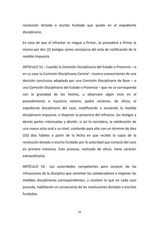 resolución dictada o escrito fundado que queda en el expediente
disciplinario.
En caso de que el infractor se niegue a firmar, se procederá a firmar la
misma por dos (2) testigos como constancia del acto de notificación de la
medida impuesta.
ARTICULO 51.- Cuando la Comisión Disciplinaria del Estado o Provincia – o
en su caso la Comisión Disciplinaria Central – tuviera conocimiento de una
decisión conclusiva adoptada por una Comisión Disciplinaria de Base – o
una Comisión Disciplinaria del Estado o Provincia – que no se corresponda
con la gravedad de los hechos, u observare algún vicio en el
procedimiento o injusticia notoria, podrá reclamar, de oficio, el
expediente disciplinario del caso, modificando o anulando la medida
disciplinaria impuesta, o disponer la presencia del infractor, los testigos y
demás partes interesadas y decidir, si así lo considera, la celebración de
una nueva vista oral a su nivel, contando para ello con un término de diez
(10) días hábiles a partir de la fecha en que recibió la copia de la
resolución dictada o escrito fundado por la autoridad que conoció del caso
en primera instancia. Este proceso, realizado de oficio, tiene carácter
extraordinario.
ARTÍCULO 52.- Las autoridades competentes para conocer de las
infracciones de la disciplina que cometan los colaboradores e imponer las
medidas disciplinarias correspondientes, y resolver lo que en cada caso
proceda, habilitarán un consecutivo de las resoluciones dictadas o escritos
fundados.

33

 