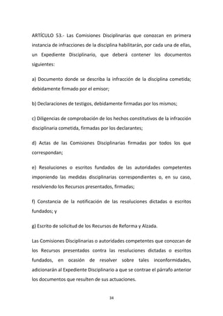 ARTÍCULO 53.- Las Comisiones Disciplinarias que conozcan en primera
instancia de infracciones de la disciplina habilitarán, por cada una de ellas,
un Expediente Disciplinario, que deberá contener los documentos
siguientes:
a) Documento donde se describa la infracción de la disciplina cometida;
debidamente firmado por el emisor;
b) Declaraciones de testigos, debidamente firmadas por los mismos;
c) Diligencias de comprobación de los hechos constitutivos de la infracción
disciplinaria cometida, firmadas por los declarantes;
d) Actas de las Comisiones Disciplinarias firmadas por todos los que
correspondan;
e) Resoluciones o escritos fundados de las autoridades competentes
imponiendo las medidas disciplinarias correspondientes o, en su caso,
resolviendo los Recursos presentados, firmadas;
f) Constancia de la notificación de las resoluciones dictadas o escritos
fundados; y
g) Escrito de solicitud de los Recursos de Reforma y Alzada.
Las Comisiones Disciplinarias o autoridades competentes que conozcan de
los Recursos presentados contra las resoluciones dictadas o escritos
fundados, en ocasión de resolver sobre tales inconformidades,
adicionarán al Expediente Disciplinario a que se contrae el párrafo anterior
los documentos que resulten de sus actuaciones.

34

 