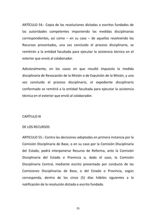 ARTÍCULO 54.- Copia de las resoluciones dictadas o escritos fundados de
las autoridades competentes imponiendo las medidas disciplinarias
correspondientes, así como – en su caso – de aquellas resolviendo los
Recursos presentados, una vez concluido el proceso disciplinario, se
remitirán a la entidad facultada para ejecutar la asistencia técnica en el
exterior que envió al colaborador.
Adicionalmente, en los casos en que resultó impuesta la medida
disciplinaria de Revocación de la Misión o de Expulsión de la Misión, y una
vez concluido el proceso disciplinario, el expediente disciplinario
conformado se remitirá a la entidad facultada para ejecutar la asistencia
técnica en el exterior que envió al colaborador.

CAPÍTULO IX
DE LOS RECURSOS
ARTICULO 55.- Contra las decisiones adoptadas en primera instancia por la
Comisión Disciplinaria de Base, o en su caso por la Comisión Disciplinaria
del Estado, podrá interponerse Recurso de Reforma, ante la Comisión
Disciplinaria del Estado o Provincia o, dado el caso, la Comisión
Disciplinaria Central, mediante escrito presentado por conducto de las
Comisiones Disciplinarias de Base, o del Estado o Provincia, según
corresponda, dentro de los cinco (5) días hábiles siguientes a la
notificación de la resolución dictada o escrito fundado.

35

 