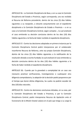 ARTICULO 56.- La Comisión Disciplinaria de Base, o en su caso la Comisión
Disciplinaria del Estado o Provincia, según corresponda, una vez recibido
el Recurso de Reforma procederán, dentro de los cinco (5) días hábiles
siguientes a su recepción, a elevarlo conjuntamente con el expediente
disciplinario a la Comisión Disciplinaria de Estado o Provincia – o en su
caso a la Comisión Disciplinaria Central, según competa -, la cual analizará
el caso emitiendo su decisión conclusiva dentro de los diez (10) días
hábiles siguientes a la fecha de haber recibido el expediente disciplinario.
ARTICULO 57.- Contra las decisiones adoptadas en primera instancia por la
Comisión Disciplinaria Central podrá interponerse por el colaborador
inconforme Recurso de Reforma, ante esa propia Comisión Disciplinaria,
dentro de los cinco (5) días hábiles siguientes a la notificación de la
resolución dictada o escrito fundado; la cual analizará el caso emitiendo su
decisión conclusiva dentro de los diez (10) días hábiles siguientes a la
fecha de haber recibido el expediente disciplinario.
ARTÍCULO 58.- Cuando por la gravedad o complejidad de un caso sea
necesario practicar verificaciones, investigaciones o cualesquier otra
diligencia comprobatoria, la adopción de la decisión podrá posponerse por
el tiempo que duren dichas diligencias, las cuales no podrán exceder de
diez (10) días naturales.
ARTÍCULO 59.- Contra las decisiones conclusivas dictadas, en su caso, por
la Comisión Disciplinaria del Estado o Provincia, o por la Comisión
Disciplinaria Central, podrá interponerse Recurso de Apelación ante el
funcionario de la Misión Estatal cubana en el país que tenga a su cargo la

36

 