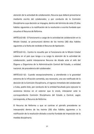 atención de la actividad de colaboración; Recurso que deberá presentarse
mediante escrito del colaborador, y por conducto de la Comisión
Disciplinaria cuya decisión se impugna, dentro del término de siete (7) días
hábiles siguientes a la notificación de la resolución o escrito fundado que
resuelve el Recurso de Reforma.
ARTÍCULO 60.- El funcionario a cargo de la actividad de colaboración en la
Misión Estatal, se pronunciará dentro de los treinta (30) días hábiles
siguientes a la fecha de recibido el Recurso de Apelación.
ARTÍCULO 61.- Contra lo resuelto por el funcionario de la Misión Estatal
cubana en el país que tenga a su cargo la atención de la actividad de
colaboración, podrá interponerse Recurso de Alzada ante el Jefe del
Órgano u Organismo de la Administración Central del Estado, o entidad
nacional, de procedencia del colaborador.
ARTÍCULO 62.- Cuando excepcionalmente, y atendiendo a la gravedad
extrema de la infracción cometida, sea necesario, una vez notificado de la
decisión de la Comisión Disciplinaria, el regreso inmediato del colaborador
a Cuba, podrá éste, por conducto de la entidad facultada para ejecutar la
asistencia técnica en el exterior que le envió, interponer ante la
correspondiente Comisión Disciplinaria del Estado o Central, según
corresponda, el Recurso de Reforma.
El Recurso de Reforma a que se contrae el párrafo precedente se
interpondrá dentro de los treinta (30) días hábiles siguientes a la
notificación de la resolución dictada o escrito fundado de imposición de la
medida disciplinaria.

37

 