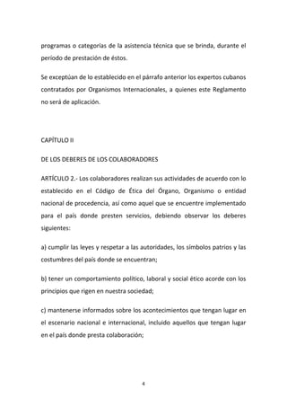 programas o categorías de la asistencia técnica que se brinda, durante el
período de prestación de éstos.
Se exceptúan de lo establecido en el párrafo anterior los expertos cubanos
contratados por Organismos Internacionales, a quienes este Reglamento
no será de aplicación.

CAPÍTULO II
DE LOS DEBERES DE LOS COLABORADORES
ARTÍCULO 2.- Los colaboradores realizan sus actividades de acuerdo con lo
establecido en el Código de Ética del Órgano, Organismo o entidad
nacional de procedencia, así como aquel que se encuentre implementado
para el país donde presten servicios, debiendo observar los deberes
siguientes:
a) cumplir las leyes y respetar a las autoridades, los símbolos patrios y las
costumbres del país donde se encuentran;
b) tener un comportamiento político, laboral y social ético acorde con los
principios que rigen en nuestra sociedad;
c) mantenerse informados sobre los acontecimientos que tengan lugar en
el escenario nacional e internacional, incluido aquellos que tengan lugar
en el país donde presta colaboración;

4

 
