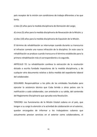 país receptor de la misión con condiciones de trabajo diferentes a las que
tenía;
c) dos (2) años para la medida disciplinaria de Democión del cargo;
d) cinco (5) años para la medida disciplinaria de Revocación de la Misión; y
e) diez (10) años para la medida disciplinaria de Expulsión de la Misión.
El término de rehabilitación se interrumpe cuando durante su transcurso
el infractor comete una nueva infracción de la disciplina. En este caso la
rehabilitación se produce cuando transcurra el término establecido para la
primera rehabilitación más el correspondiente a la segunda.
ARTÍCULO 72: La rehabilitación conlleva la extracción de la resolución
dictada o escrito fundado impositores de la medida disciplinaria, y de
cualquier otro documento relativo a dicha medida del expediente laboral
del colaborador.
SEGUNDO: Responsabilizar a los jefes de las entidades facultadas para
ejecutar la asistencia técnica que Cuba brinda a otros países con la
notificación a cada colaborador, con antelación a su salida, del contenido
del Reglamento Disciplinario que aprueba esta Resolución.
TERCERO: Los funcionarios de la Misión Estatal cubana en el país, que
tengan a su cargo la atención a la actividad de colaboración en el exterior,
quedan encargados de informar a los trabajadores cubanos que
actualmente prestan servicios en el exterior como colaboradores, el

41

 