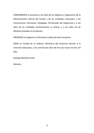 COMUNÍQUESE la presente a los Jefes de los Órganos y Organismos de la
Administración Central del Estado y de las entidades nacionales, a los
Viceministros, Directores, Delegados Territoriales del Organismo y a los
jefes de las entidades pertenecientes al mismo, y a los Jefes de las
Misiones Estatales en el exterior.
ARCHÍVESE el original en la Dirección Jurídica de este ministerio.
DADA en Ciudad de La Habana, Ministerio del Comercio Exterior y la
Inversión Extranjera, a los veintinueve días del mes de marzo de dos mil
diez.
Rodrigo Malmierca Díaz
Ministro

43

 