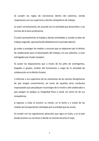 d) cumplir las reglas de convivencia dentro del colectivo, siendo
respetuosos con sus superiores y demás compañeros de trabajo;
e) vestir correctamente, de acuerdo con la actividad que desarrollan, y las
normas de la ética profesional;
f) asistir puntualmente al trabajo y demás actividades y cumplir el plan de
trabajo asignado, aprovechando debidamente la jornada laboral;
g) cuidar y proteger los medios y recursos que se adquieran por la Misión
de colaboración para el desempeño del trabajo y el uso colectivo, o sean
entregados por el país receptor;
h) acatar las disposiciones que a través de los jefes de contingentes,
brigadas o grupos, reciban del funcionario a cargo de la actividad de
colaboración en la Misión Estatal;
i) informar a sus superiores de las violaciones de las normas disciplinarias
de que tengan conocimiento, así como de aquellas otras conductas
inapropiadas que perjudiquen el prestigio de la misión o del colaborador o
que pongan en peligro su integridad física o salud, así como las de sus
compañeros;
j) regresar a Cuba al concluir su misión, en la fecha y a través de los
medios de transportación señalados por la entidad que los envió;
k) cumplir con las regulaciones aduanales que rigen en Cuba, y en el país
donde prestan sus servicios o donde se transita durante el viaje;

5

 