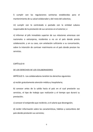 l) cumplir con las regulaciones sanitarias establecidas para el
mantenimiento de su salud colaborador y del resto del colectivo;
m) cumplir con lo contratado o pactado con la entidad cubana
responsable de la prestación de sus servicios en el exterior; e
n) informar al jefe inmediato superior de sus relaciones amorosas con
nacionales o extranjeros, residentes o no en el país donde presta
colaboración, y en su caso, con antelación suficiente a su concertación,
sobre la intención de contraer matrimonio en el país donde prestan los
servicios.

CAPÍTULO III
DE LOS DERECHOS DE LOS COLABORADORES
ARTÍCULO 3.- Los colaboradores tendrán los derechos siguientes:
a) recibir gratuitamente atención médica y hospitalaria;
b) conocer antes de la salida hacia el país en el cual prestarán sus
servicios, el tipo de trabajo que realizarán y el tiempo que durará su
prestación;
c) conocer el estipendio que recibirán, o el salario que devengarán;
d) recibir información sobre las características, hábitos y costumbres del
país donde prestarán sus servicios;

6

 