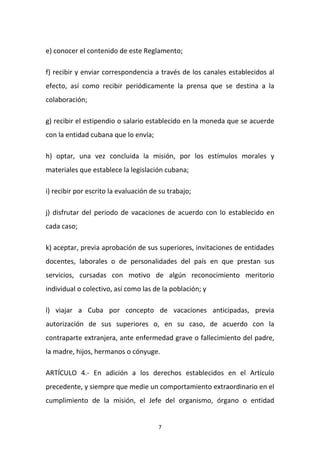 e) conocer el contenido de este Reglamento;
f) recibir y enviar correspondencia a través de los canales establecidos al
efecto, así como recibir periódicamente la prensa que se destina a la
colaboración;
g) recibir el estipendio o salario establecido en la moneda que se acuerde
con la entidad cubana que lo envía;
h) optar, una vez concluida la misión, por los estímulos morales y
materiales que establece la legislación cubana;
i) recibir por escrito la evaluación de su trabajo;
j) disfrutar del periodo de vacaciones de acuerdo con lo establecido en
cada caso;
k) aceptar, previa aprobación de sus superiores, invitaciones de entidades
docentes, laborales o de personalidades del país en que prestan sus
servicios, cursadas con motivo de algún reconocimiento meritorio
individual o colectivo, así como las de la población; y
l) viajar a Cuba por concepto de vacaciones anticipadas, previa
autorización de sus superiores o, en su caso, de acuerdo con la
contraparte extranjera, ante enfermedad grave o fallecimiento del padre,
la madre, hijos, hermanos o cónyuge.
ARTÍCULO 4.- En adición a los derechos establecidos en el Artículo
precedente, y siempre que medie un comportamiento extraordinario en el
cumplimiento de la misión, el Jefe del organismo, órgano o entidad

7

 