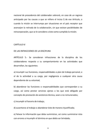 nacional de procedencia del colaborador valorará, en caso de un regreso
anticipado por las causas a que se refiere el inciso l) de ese Artículo, o
cuando la misión se interrumpa por situaciones en el país receptor que
aconsejen la retirada de la colaboración, sin que existan posibilidades de
reincorporación, que se le considere a éste como cumplida la misión.

CAPÍTULO IV
DE LAS INFRACCIONES DE LA DISCIPLINA
ARTÍCULO 5.- Se consideran infracciones de la disciplina de los
colaboradores respecto a su comportamiento en las actividades que
desarrollan, las siguientes:
a) incumplir sus funciones, responsabilidades o plan de trabajo personal, o
el de la actividad a su cargo, por negligencia o cualquier otra causa
dependiente de su voluntad;
b) abandonar las funciones o responsabilidades que correspondan a su
cargo, así como prestar servicios ajenos a los que está obligado por
concepto de prestación de asistencia técnica, sean o no remunerados;
c) incumplir el horario de trabajo;
d) ausentarse al trabajo o abandonar éste de manera injustificada;
e) falsear la información que deba suministrar, así como suministrar ésta
con errores o incumplir el término en que debía ser brindada;

8

 