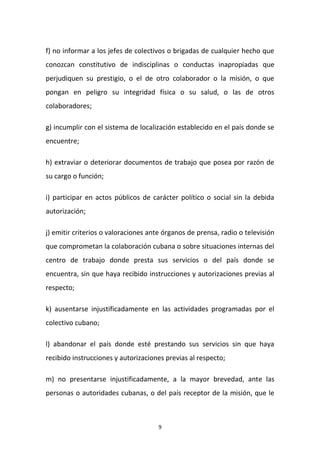 f) no informar a los jefes de colectivos o brigadas de cualquier hecho que
conozcan constitutivo de indisciplinas o conductas inapropiadas que
perjudiquen su prestigio, o el de otro colaborador o la misión, o que
pongan en peligro su integridad física o su salud, o las de otros
colaboradores;
g) incumplir con el sistema de localización establecido en el país donde se
encuentre;
h) extraviar o deteriorar documentos de trabajo que posea por razón de
su cargo o función;
i) participar en actos públicos de carácter político o social sin la debida
autorización;
j) emitir criterios o valoraciones ante órganos de prensa, radio o televisión
que comprometan la colaboración cubana o sobre situaciones internas del
centro de trabajo donde presta sus servicios o del país donde se
encuentra, sin que haya recibido instrucciones y autorizaciones previas al
respecto;
k) ausentarse injustificadamente en las actividades programadas por el
colectivo cubano;
l) abandonar el país donde esté prestando sus servicios sin que haya
recibido instrucciones y autorizaciones previas al respecto;
m) no presentarse injustificadamente, a la mayor brevedad, ante las
personas o autoridades cubanas, o del país receptor de la misión, que le

9

 