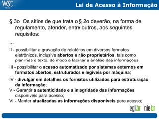 Lei de Acesso à Informação


§ 3o Os sítios de que trata o § 2o deverão, na forma de
  regulamento, atender, entre outros, aos seguintes
  requisitos:
...
II - possibilitar a gravação de relatórios em diversos formatos
    eletrônicos, inclusive abertos e não proprietários, tais como
    planilhas e texto, de modo a facilitar a análise das informações;
III - possibilitar o acesso automatizado por sistemas externos em
     formatos abertos, estruturados e legíveis por máquina;
IV - divulgar em detalhes os formatos utilizados para estruturação
   da informação;
V - Garantir a autenticidade e a integridade das informações
   disponíveis para acesso;
VI - Manter atualizadas as informações disponíveis para acesso;
 