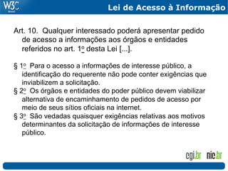 Lei de Acesso à Informação


Art. 10. Qualquer interessado poderá apresentar pedido
  de acesso a informações aos órgãos e entidades
  referidos no art. 1o desta Lei [...].

§ 1o Para o acesso a informações de interesse público, a
   identificação do requerente não pode conter exigências que
   inviabilizem a solicitação.
§ 2o Os órgãos e entidades do poder público devem viabilizar
   alternativa de encaminhamento de pedidos de acesso por
   meio de seus sítios oficiais na internet.
§ 3o São vedadas quaisquer exigências relativas aos motivos
   determinantes da solicitação de informações de interesse
   público.
 