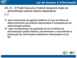 Lei de Acesso à Informação

Art. 41. O Poder Executivo Federal designará órgão da
    administração pública federal responsável:
[...]

II - pelo treinamento de agentes públicos no que se refere ao
    desenvolvimento de práticas relacionadas à transparência na
    administração pública;
III - pelo monitoramento da aplicação da lei no âmbito da
    administração pública federal, concentrando e consolidando a
    publicação de informações estatísticas relacionadas no art.
    30;
 