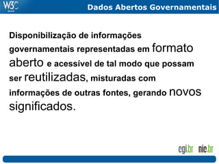 Dados Abertos Governamentais


Disponibilização de informações
governamentais representadas em formato
aberto e acessível de tal modo que possam
ser reutilizadas, misturadas com
informações de outras fontes, gerando novos
significados.
 