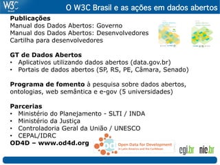 O W3C Brasil e as ações em dados abertos 
Publicações
Manual dos Dados Abertos: Governo
Manual dos Dados Abertos: Desenvolvedores
Cartilha para desenvolvedores

GT de Dados Abertos
•  Aplicativos utilizando dados abertos (data.gov.br)
•  Portais de dados abertos (SP, RS, PE, Câmara, Senado)

Programa de fomento à pesquisa sobre dados abertos,
ontologias, web semântica e e-gov (5 universidades)

Parcerias
•  Ministério do Planejamento - SLTI / INDA
•  Ministério da Justiça
•  Controladoria Geral da União / UNESCO
•  CEPAL/IDRC
OD4D – www.od4d.org
 
