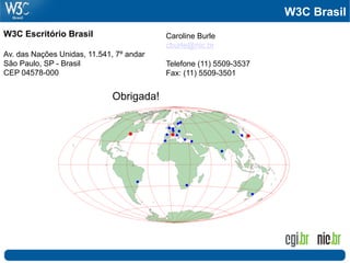 W3C Brasil
W3C Escritório Brasil                     Caroline Burle
                                          cburle@nic.br
Av. das Nações Unidas, 11.541, 7º andar
São Paulo, SP - Brasil                    Telefone (11) 5509-3537
CEP 04578-000                             Fax: (11) 5509-3501


                              Obrigada!
 
