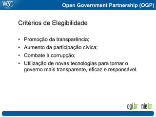 Open Government Partnership (OGP)


Critérios de Elegibilidade

•  Promoção da transparência;
•  Aumento da participação cívica;
•  Combate à corrupção;
•  Utilização de novas tecnologias para tornar o
   governo mais transparente, eficaz e responsável.
 