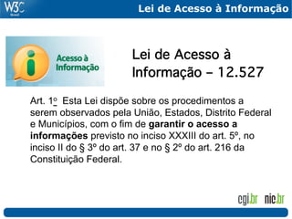 Lei de Acesso à Informação


!
    !   !      !     !Lei de Acesso à !
    !   !      !     !Informação – 12.527!
!
Art. 1o Esta Lei dispõe sobre os procedimentos a
serem observados pela União, Estados, Distrito Federal
e Municípios, com o fim de garantir o acesso a
informações previsto no inciso XXXIII do art. 5º, no
inciso II do § 3º do art. 37 e no § 2º do art. 216 da
Constituição Federal.
 