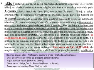 • Islão (português europeu) ou islã (português brasileiro) (em árabe: ‫ ;إسل;م‬transl.:
Islām), ou ainda islamismo, é uma religião abraâmica monoteísta articulada pelo

Alcorão,palavra

literal de Deus (Alá, em árabe: ‫ ;الل‬transl.: Allāh), e pelos
ensinamentos e exemplos normativos (a chamada suna, parte do hadith) de

Maomé, considerado pelos fiéis como o último profeta de Deus. Um adepto do
Deus

islamismo é chamado de muçulmano. Os muçulmanos acreditam que Deus é único
e incomparável e o propósito da existência é adorá-Lo.Eles também acreditam que
o islã é a versão completa e universal de uma fé primordial que foi revelada em
muitas épocas e lugares anteriores, incluindo por meio de Abraão, Moisés e Jesus,
que eles consideram profetas.. Os conceitos e as práticas religiosas incluem os
cinco pilares do islão, que são conceitos e atos básicos e obrigatórios de culto, e a
prática da lei islâmica, que atinge praticamente todos os aspectos da vida e da
sociedade, fornecendo orientação sobre temas variados, como sistema bancário e
bem-estar, à guerra e ao meio ambiente. Com cerca de 1,41 -1,57 bilhão de
muçulmanos, compreendendo cerca de 23% da população mundial, o islão é a
segunda maior religião e uma das que mais crescem no mundo.
Os cinco pilares são: Professar eeaceitar o credo (Chahada ou Shahada);
Os cinco pilares são: Professar aceitar o credo (Chahada ou Shahada);
Orar cinco vezes ao longo do dia (Salá, Salat ou Salah);
Orar cinco vezes ao longo do dia (Salá, Salat ou Salah);
Pagar dádivas rituais (Zakat ou Zakah);
Pagar dádivas rituais (Zakat ou Zakah);
Observar as obrigações do Ramadão (Saum ou Siyam);
Observar as obrigações do Ramadão (Saum ou Siyam);
Fazer aaperegrinação aaMeca (Hajj ou Haj).
Fazer peregrinação Meca (Hajj ou Haj).

 