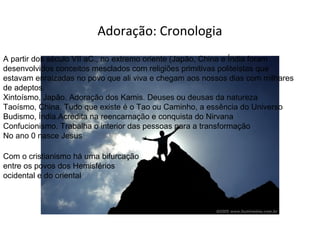 Adoração: Cronologia
A partir dos século VII aC., no extremo oriente (Japão, China e Índia foram
desenvolvidos conceitos mesclados com religiões primitivas politeístas que
estavam enraizadas no povo que ali viva e chegam aos nossos dias com milhares
de adeptos.
Xintoísmo, Japão. Adoração dos Kamis. Deuses ou deusas da natureza
Taoísmo, China. Tudo que existe é o Tao ou Caminho, a essência do Universo
Budismo, Índia.Acredita na reencarnação e conquista do Nirvana
Confucionismo. Trabalha o interior das pessoas para a transformação
No ano 0 nasce Jesus
Com o cristianismo há uma bifurcação
entre os povos dos Hemisférios
ocidental e do oriental

 
