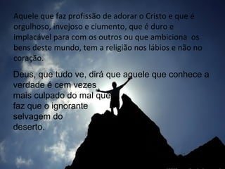Aquele que faz profissão de adorar o Cristo e que é
orgulhoso, invejoso e ciumento, que é duro e
implacável para com os outros ou que ambiciona os
bens deste mundo, tem a religião nos lábios e não no
coração.
Deus, que tudo ve, dirá que aquele que conhece a
verdade é cem vezes
mais culpado do mal que
faz que o ignorante
selvagem do
deserto.

 