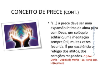 CONCEITO DE PRECE (CONT.)
KSSF - Kardecian Study Society of FL

• “(…) a prece deve ser uma
expansão íntima da alma para
com Deus, um colóquio
solitário,uma meditação
sempre útil, muitas vezes
fecunda. É por excelência o
refúgio dos aflitos, dos
corações magoados…” (Léon
Denis – Depois da Morte – 5a. Parte cap.
LI (A prece)
20

 