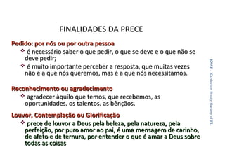 FINALIDADES DA PRECE

Reconhecimento ou agradecimento
 agradecer àquilo que temos, que recebemos, as
oportunidades, os talentos, as bênçãos.
Louvor, Contemplação ou Glorificação
 prece de louvor a Deus pela beleza, pela natureza, pela
perfeição, por puro amor ao pai, é uma mensagem de carinho,
de afeto e de ternura, por entender o que é amar a Deus sobre
todas as coisas

KSSF - Kardecian Study Society of FL

Pedido: por nós ou por outra pessoa
 é necessário saber o que pedir, o que se deve e o que não se
deve pedir;
 é muito importante perceber a resposta, que muitas vezes
não é a que nós queremos, mas é a que nós necessitamos.

21

 