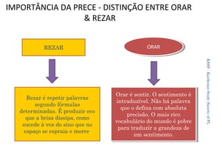 IMPORTÂNCIA DA PRECE - DISTINÇÃO ENTRE ORAR
& REZAR
REZAR

Orar éésentir. O sentimento éé
Orar sentir. O sentimento
intraduzível. Não há palavra
intraduzível. Não há palavra
que oodefina com absoluta
que defina com absoluta
precisão. O mais rico
precisão. O mais rico
vocabulário do mundo éépobre
vocabulário do mundo pobre
para traduzir a grandeza de
para traduzir a grandeza de
um sentimento.
um sentimento.

KSSF - Kardecian Study Society of FL

Rezar é repetir palavras
segundo fórmulas
determinadas. É produzir eco
que a brisa dissipa, como
sucede à voz do sino que no
espaço se espraia e morre.

ORAR
ORAR

24

 