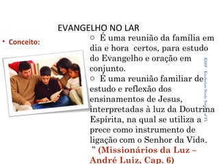 EVANGELHO NO LAR
• Conceito:

KSSF - Kardecian Study Society of FL

o É uma reunião da família em
dia e hora certos, para estudo
do Evangelho e oração em
conjunto.
o É uma reunião familiar de
estudo e reflexão dos
ensinamentos de Jesus,
interpretadas à luz da Doutrina
Espírita, na qual se utiliza a
prece como instrumento de
ligação com o Senhor da Vida.
27
” (Missionários da Luz –
André Luiz, Cap. 6)

 