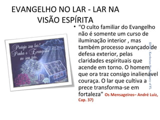 EVANGELHO NO LAR - LAR NA
VISÃO ESPÍRITA

KSSF - Kardecian Study Society of FL

• “O culto familiar do Evangelho
não é somente um curso de
iluminação interior , mas
também processo avançado de
defesa exterior, pelas
claridades espirituais que
acende em torno. O homem
que ora traz consigo inalienável
couraça. O lar que cultiva a
prece transforma-se em
fortaleza” Os Mensageiros– André Luiz,
Cap. 37)

29

 