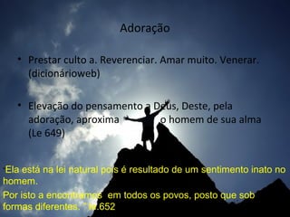 Adoração
• Prestar culto a. Reverenciar. Amar muito. Venerar.
(dicionárioweb)
• Elevação do pensamento a Deus, Deste, pela
adoração, aproxima
o homem de sua alma
(Le 649)
“Ela

está na lei natural pois é resultado de um sentimento inato no
homem.
Por isto a encontramos em todos os povos, posto que sob
formas diferentes. ” le.652

 