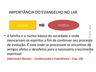 IMPORTÂNCIA DO EVANGELHO NO LAR
FAMÍLIA

KSSF - Kardecian Study Society of FL

SOCIEDADE

• A família é o núcleo básico da sociedade e onde
reencarnam os espíritos a fim de continuar seu processo
de evolução. É nela onde se processam os encontros de
antigos afetos e desafetos para o necessário crescimento
espiritual.
(Adenáuer Novaes – Conhecendo o Espiritismo – Cap. 18)
31

 