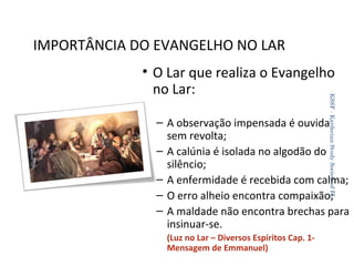 IMPORTÂNCIA DO EVANGELHO NO LAR
KSSF - Kardecian Study Society of FL

• O Lar que realiza o Evangelho
no Lar:

– A observação impensada é ouvida
sem revolta;
– A calúnia é isolada no algodão do
silêncio;
– A enfermidade é recebida com calma;
– O erro alheio encontra compaixão;
– A maldade não encontra brechas para
insinuar-se.
(Luz no Lar – Diversos Espíritos Cap. 1Mensagem de Emmanuel)

32

 