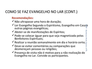 COMO SE FAZ EVANGELHO NO LAR (CONT.)
KSSF - Kardecian Study Society of FL

Recomendações:
 Não ultrapasse uma hora de duração;
 Ler Evangelho Segundo o Espiritismo, Evangelho em Casa e
outras páginas evangélicas;
 Abster-se de manifestações de Espíritos;
 Pode-se colocar águar para que seja magnetizada pelos
Benfeitores Espirituais;
 Realizar a reunião semanalmente em dia e horário certo;
 Deve-se evitar comentários ou comparações que
desmereçam pessoas ou religiões;
 Presença de visita não é motivo para a não realização do
Evangelho no Lar. Convide os participantes.
35

 