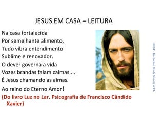 JESUS EM CASA – LEITURA

Ao reino do Eterno Amor!
(Do livro Luz no Lar. Psicografia de Francisco Cândido
Xavier)

KSSF - Kardecian Study Society of FL

Na casa fortalecida
Por semelhante alimento,
Tudo vibra entendimento
Sublime e renovador.
O dever governa a vida
Vozes brandas falam calmas....
É Jesus chamando as almas.

39

 
