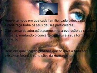 • Houve tempos em que cada família, cada tribo, cada cidade
e cada raça tinha os seus deuses particulares..
• O processo de adoração acompanha a evolução da criatura
humana, mudando o conceito de Deus e a sua forma de
adorá-lo.
• Deus era qualificação genérica que se dava a todo ser
existente fora das condições da Humanidade

 
