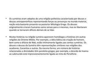 •

Os sumérios eram adeptos de uma religião politeísta caracterizada por deuses e
deusas antropomórficos representando forças ou presenças no mundo material,
noção esta bastante presente na posterior Mitologia Grega. Os deuses
originalmente criaram humanos como servos para si mesmos, mas os libertaram
quando se tornaram difíceis demais de se lidar.

•

Muitas histórias na religião suméria aparecem homólogas a histórias em outras
religiões do Oriente Médio. Por exemplo, a idéia bíblica da criação do homem,
bem como o dilúvio de Noé, estão intimamente ligados aos contos sumérios. Os
deuses e deusas da Suméria têm representações similares nas religiões dos
acadianos, Cananitas e outros. Da mesma forma, um número de histórias
relacionadas a divindades têm paralelos gregos; por exemplo, a descida de Inanna
ao submundo está impressionantemente ligada ao mito de Perséfone.

 