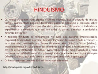 HINDUISMO
•

•

•

Os hindus acreditam num espírito supremo cósmico, que é adorado de muitas
formas, representado por divindades individuais. O hinduísmo é centrado sobre
uma variedade de práticas que são vistos como meios de ajudar o indivíduo a
experimentar a divindade que está em todas as partes, e realizar a verdadeira
natureza de seu Ser.
A teologia hinduísta se fundamenta no culto aos avatares (manifestações
corporais) da divindade suprema, Brâman. Particular destaque é dado à Trimurti uma trindade constituída por Brama (Brahma), Xiva (Shiva) e Vixnu (Vishnu).
Tradicionalmente o culto direto aos membros da Trimurti é relativamente raro em vez disso, costumam-se cultuar avatares(SAI BABA) mais específicos e mais
próximos da realidade cultural e psicológica dos praticantes, como por exemplo
Críxena (Krishna), avatar de Vixnu e personagem central do Bagavadguitá.
Os hindus cultuam cerca de 330 mil divindades diferentes
http://pt.wikipedia.org/wiki/Hinduismo

 