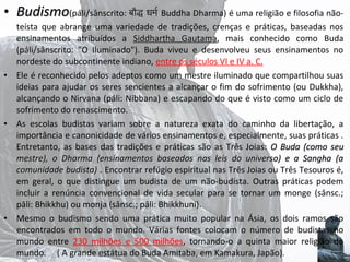 • Budismo(páli/sânscrito: बौद्ध धर्मर Buddha Dharma) é uma religião e filosofia não-

•

•

•

teísta que abrange uma variedade de tradições, crenças e práticas, baseadas nos
ensinamentos atribuídos a Siddhartha Gautama, mais conhecido como Buda
Gautama
(páli/sânscrito: "O Iluminado"). Buda viveu e desenvolveu seus ensinamentos no
nordeste do subcontinente indiano, entre os séculos VI e IV a. C.
Ele é reconhecido pelos adeptos como um mestre iluminado que compartilhou suas
ideias para ajudar os seres sencientes a alcançar o fim do sofrimento (ou Dukkha),
alcançando o Nirvana (páli: Nibbana) e escapando do que é visto como um ciclo de
sofrimento do renascimento.
As escolas budistas variam sobre a natureza exata do caminho da libertação, a
importância e canonicidade de vários ensinamentos e, especialmente, suas práticas .
Entretanto, as bases das tradições e práticas são as Três Joias: O  Buda  (como  seu 
mestre),  o  Dharma  (ensinamentos  baseados  nas  leis  do  universo)  e  a  Sangha  (a 
comunidade budista) . Encontrar refúgio espiritual nas Três Joias ou Três Tesouros é,
comunidade budista) 
em geral, o que distingue um budista de um não-budista. Outras práticas podem
incluir a renúncia convencional de vida secular para se tornar um monge (sânsc.;
pāli: Bhikkhu) ou monja (sânsc.; pāli: Bhikkhuni).
Mesmo o budismo sendo uma prática muito popular na Ásia, os dois ramos são
encontrados em todo o mundo. Várias fontes colocam o número de budistas no
mundo entre 230 milhões e 500 milhões, tornando-o a quinta maior religião do
mundo. ( A grande estátua do Buda Amitaba, em Kamakura, Japão).

 