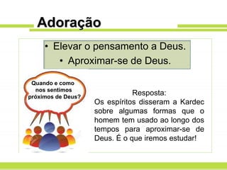 Adoração
• Elevar o pensamento a Deus.
• Aproximar-se de Deus.
Quando e como
nos sentimos
próximos de Deus?
Resposta:
Os espíritos disseram a Kardec
sobre algumas formas que o
homem tem usado ao longo dos
tempos para aproximar-se de
Deus. É o que iremos estudar!
 