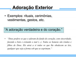 Adoração Exterior
• Exemplos: rituais, cerimônias,
vestimentas, gestos, etc.
“A adoração verdadeira e do coração.”
• “Deus prefere os que o adoram do fundo do coração, com sinceridade,
fazendo o bem e evitando o mal (...). Todos os homens são irmãos e
filhos de Deus. Ele atrai a si todos os que lhe obedecem as leis,
qualquer que seja a forma sob que as exprimam.”
 
