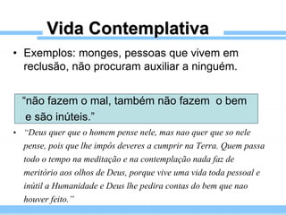 Vida Contemplativa
• Exemplos: monges, pessoas que vivem em
reclusão, não procuram auxiliar a ninguém.
“não fazem o mal, também não fazem o bem
e são inúteis.”
• “Deus quer que o homem pense nele, mas nao quer que so nele
pense, pois que lhe impôs deveres a cumprir na Terra. Quem passa
todo o tempo na meditação e na contemplação nada faz de
meritório aos olhos de Deus, porque vive uma vida toda pessoal e
inútil a Humanidade e Deus lhe pedira contas do bem que nao
houver feito.”
 