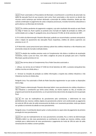03/08/2020 Lei Complementar 18 2019 de Contenda PR
https://leismunicipais.com.br/a/pr/c/contenda/lei-complementar/2019/2/18/lei-complementar-n-18-2019-estabelece-valor-minimo-para-ajuizament… 2/3
Art. 3º Ficam autorizados os Procuradores do Município a reconhecerem a ocorrência de prescrição nas
ações de execução ﬁscal em que atuarem, bem como, ﬁcam autorizados a não recorrer ou desis r dos
recursos contra sentenças que tenham declarado a prescrição de créditos tributários, desde que não
subsista condenação no pagamento de custas e despesas processuais, incluídos honorários advoca cios à
parte adversa e ao Município de Contenda.
Art. 4º Os créditos pendentes de pagamento e exigíveis, cujo valor atualizado não exceda ao valor ﬁxado
no ar go 1º desta Lei, ﬁcam sujeitos ao protesto e/ou inscrição em órgãos de proteção ao crédito, em
conformidade com o ar go 1º, parágrafo único, da Lei Nacional nº 9.492, de 10 de setembro de 1997.
§ 1º A critério da Administração Tributária Municipal, poderão ser encaminhados a protesto extrajudicial,
antes e depois do ajuizamento das execuções ﬁscais respec vas, créditos de valores superiores aos
previstos no art. 1º.
§ 2º Decorrido o prazo prescricional para cobrança judicial dos créditos tributários e não tributários será
promovida a baixa da inscrição e ex nção destes.
Art. 5º A adoção das medidas previstas nesta Lei Complementar não afasta a incidência de atualização
monetária, multa e juros de mora, nem elide a exigência de prova da quitação para com a Fazenda
Municipal, quando previstas em Lei.
Art. 6º Nos termos desta Lei Complementar, ﬁca o Poder Execu vo autorizado a:
I - efetuar, nos termos da Lei Federal nº 9.492 de 10 de Setembro de 1997, o protesto extrajudicial dos
créditos inscritos em dívida a va; e
II - fornecer às intuições de proteção ao crédito informações a respeito dos créditos tributários e não
tributários inscritos em dívida a va.
Parágrafo único. Fica autorizado o Chefe do Poder Execu vo regulamentar no que couber as disposições
deste ar go.
Art. 7º Poderá a Administração Tributária Municipal deferir novo parcelamento de créditos tributários e
não tributários a contribuinte que tenha outras dívidas, da mesma espécie ou não, já incluídas em
programa permanente de parcelamento, ou em parcelamentos decorrentes de programas de recuperação
ﬁscal.
Art. 8º Em caso de inadimplência do parcelamento pelo contribuinte, o deferimento do novo
parcelamento dos mesmos créditos objetos do parcelamento anterior será condicionado ao pagamento
de multa de 10% do valor do saldo remanescente da dívida a ser novamente parcelada, multa que deverá
ser quitada no momento da adesão ao novo parcelamento.
Parágrafo único. O contribuinte deverá quitar a multa prevista no caput antes do pagamento da primeira
prestação do novo parcelamento.
Art. 9º Em caso de inadimplemento do novo parcelamento concedido, ﬁca a critério da Administração
Tributária deferir ou não novo parcelamento ao contribuinte em relação aos mesmos créditos, sendo
condição para o deferimento de novo parcelamento o pagamento de multa de 10% do valor do saldo
remanescente de créditos a serem quitados.
 