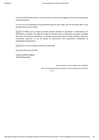03/08/2020 Lei Complementar 18 2019 de Contenda PR
https://leismunicipais.com.br/a/pr/c/contenda/lei-complementar/2019/2/18/lei-complementar-n-18-2019-estabelece-valor-minimo-para-ajuizament… 3/3
§ 1º O contribuinte deverá quitar a multa prevista no caput antes do pagamento da primeira prestação do
novo parcelamento.
§ 2º Em caso de inadimplência do parcelamento previsto neste ar go, não será permi do deferir novo
parcelamento da mesma dívida.
Art. 10 Os débitos que já estejam ajuizados somente poderão ser parcelados ou reparcelados com
observância ao disposto nos ar go 8º e ar go 9º, cabendo ainda ao contribuinte executado a quitação
das custas, os honorários advoca cios e as despesas processuais perante o Poder Judiciário, devendo o
contribuinte apresentar no ato do pedido de parcelamento a(s) respec va(s) cer dão(ões) de
quitação(ões) de pagamento.
Art. 11 Esta Lei entra em vigor na data de sua publicação.
Contenda, 28 de março de 2019.
CARLOS EUGÊNIO STABACH
PREFEITO MUNICIPAL
Data de Inserção no Sistema LeisMunicipais: 29/03/2019
Nota: Este texto disponibilizado não subs tui o original publicado em Diário Oﬁcial.
PUBLICIDADE
 