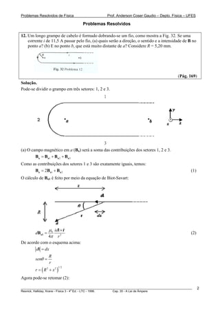 Problemas Resolvidos de Física                      Prof. Anderson Coser Gaudio – Depto. Física – UFES

                                      Problemas Resolvidos

12. Um longo grampo de cabelo é formado dobrando-se um fio, como mostra a Fig. 32. Se uma
    corrente i de 11,5 A passar pelo fio, (a) quais serão a direção, o sentido e a intensidade de B no
    ponto a? (b) E no ponto b, que está muito distante de a? Considere R = 5,20 mm.




                                                                                               (Pág. 169)
Solução.
Pode-se dividir o grampo em três setores: 1, 2 e 3.




(a) O campo magnético em a (Ba) será a soma das contribuições dos setores 1, 2 e 3.
                                  B




        Ba = Ba1 + Ba 2 + Ba 3
Como as contribuições dos setores 1 e 3 são exatamente iguais, temos:
      Ba = 2Ba1 + Ba 2                                                                                 (1)
O cálculo de Ba1 é feito por meio da equação de Biot-Savart:
                 B




               μ0 idl × r
                        ˆ
        dBa1 =                                                                                         (2)
               4π r   2


De acordo com o esquema acima:
        dl = dx
                     R
        senθ =
                     r
        r = ( R2 + x2 )
                         1/ 2



Agora pode-se retomar (2):

________________________________________________________________________________________________________     2
                                       a
Resnick, Halliday, Krane - Física 3 - 4 Ed. - LTC - 1996. Cap. 35 - A Lei de Àmpere
 