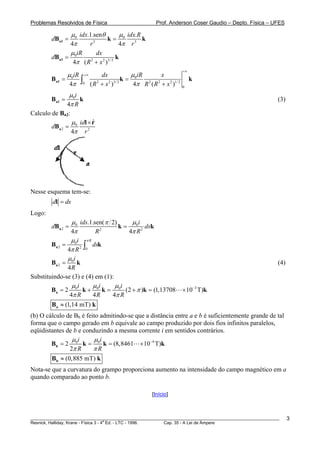 Problemas Resolvidos de Física                      Prof. Anderson Coser Gaudio – Depto. Física – UFES

              μ 0 idx.1.senθ        μ idx.R
        dB a1 =               k= 0          k
              4π      r  2
                                   4π r 3
              μ iR         dx
        dBa1 = 0                  k
               4π ( R + x 2 )3/ 2
                       2


                                                               +∞
              μ iR +∞    dx          μ iR       x
        B a1 = 0 ∫                 k= 0                             k
               4π 0 ( R + x )
                       2    2 3/ 2
                                      4π R ( R + x 2 )1/ 2
                                          2   2
                                                               0

                μ 0i
        Ba1 =        k                                                                                 (3)
               4π R
Calculo de Ba2:
              B




                 μ idl × r
                         ˆ
        dB a 2 = 0
                 4π r  2




Nesse esquema tem-se:
         dl = ds
Logo:
               μ 0 ids.1.sen( π 2)     μi
        dB a 2 =                   k = 0 2 dsk
               4π         R 2
                                      4π R
               μ i πR
        Ba 2 = 0 2 ∫ dsk
              4π R 0
              μ 0i
        Ba 2 =     k                                                                                   (4)
               4R
Substituindo-se (3) e (4) em (1):
                 μi      μi       μi
        B a = 2 0 k + 0 k = 0 (2 + π )k = (1,13708             × 10−3 T)k
                4π R     4R     4π R
        Ba ≈ (1,14 mT) k
(b) O cálculo de Bb é feito admitindo-se que a distância entre a e b é suficientemente grande de tal
forma que o campo gerado em b equivale ao campo produzido por dois fios infinitos paralelos,
eqüidistantes de b e conduzindo a mesma corrente i em sentidos contrários.
                μi       μi
        B b = 2 0 k = 0 k = (8,8461 × 10−4 T)k
               2π R      πR
        Bb ≈ (0,885 mT) k
Nota-se que a curvatura do grampo proporciona aumento na intensidade do campo magnético em a
quando comparado ao ponto b.

                                                  [Início]



________________________________________________________________________________________________________     3
                                       a
Resnick, Halliday, Krane - Física 3 - 4 Ed. - LTC - 1996. Cap. 35 - A Lei de Àmpere
 