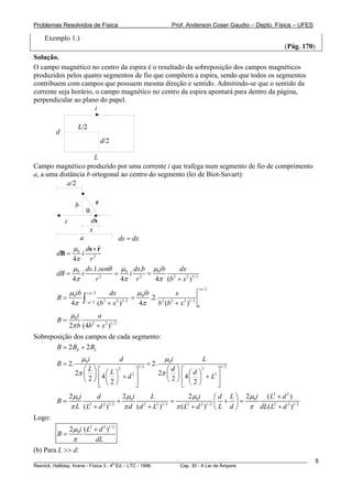 Problemas Resolvidos de Física                                   Prof. Anderson Coser Gaudio – Depto. Física – UFES

    Exemplo 1.)
                                                                                                        (Pág. 170)
Solução.
O campo magnético no centro da espira é o resultado da sobreposição dos campos magnéticos
produzidos pelos quatro segmentos de fio que compõem a espira, sendo que todos os segmentos
contribuem com campos que possuem mesma direção e sentido. Admitindo-se que o sentido da
corrente seja horário, o campo magnético no centro da espira apontará para dentro da página,
perpendicular ao plano do papel.
                       i

                    L/2
        d
                                  d/2

                      L
Campo magnético produzido por uma corrente i que trafega num segmento de fio de comprimento
a, a uma distância b ortogonal ao centro do segmento (lei de Biot-Savart):
            a/2


                  b           r
                          θ
            i             ds
                          x
                      a                 ds = dx
            μ 0 ds × r
                     ˆ
        dB =   i 2
            4π r
            μ ds.1.senθ μ0 dx.b μ0ib     dx
        dB = 0 i        =   i 3 =
            4π      r 2
                          4π r    4π (b + x 2 )3/ 2
                                       2


                                                                            +a / 2
          μ ib + a / 2    dx         μ ib       x
        B= 0 ∫                      = 0 .2. 2 2
           4π − a / 2 (b + x )
                        2    2 3/ 2
                                      4π   b (b + x 2 )1/ 2                 0

                μ 0i      a
        B=
                2π b (4b + x 2 )1/ 2
                        2


Sobreposição dos campos de cada segmento:
       B = 2 Bd + 2 BL
                      μ 0i              d                     μ 0i              L
        B = 2.                                       + 2.
                     ⎛L⎞                      1/ 2
                                                               ⎛d⎞                  1/ 2
                  2π ⎜ ⎟ ⎡ 4 ⎛ L ⎞ + d 2 ⎤                  2π ⎜ ⎟ ⎡ 4 ⎛ d ⎞ + L2 ⎤
                                  2                                         2

                     ⎝2⎠ ⎢ ⎜2⎟           ⎥                     ⎝2⎠ ⎢ ⎜2⎟          ⎥
                         ⎢ ⎝ ⎠
                         ⎣               ⎥
                                         ⎦                         ⎢ ⎝ ⎠
                                                                   ⎣              ⎥
                                                                                  ⎦
           2 μ0i     d           2 μ0i    L               2 μ0i        ⎛ d L ⎞ 2 μ0i ( L + d )
                                                                                        2   2
        B=                     +                   =                      +    =
           π L ( L2 + d 2 )1/ 2 π d (d 2 + L2 )1/ 2 π ( L2 + d 2 )1/ 2 ⎜ L d ⎟ π dL( L2 + d 2 )1/ 2
                                                                       ⎝     ⎠
Logo:
                2μ0i ( L2 + d 2 )1/ 2
        B=
                 π        dL
(b) Para L >> d:
________________________________________________________________________________________________________              5
                                       a
Resnick, Halliday, Krane - Física 3 - 4 Ed. - LTC - 1996. Cap. 35 - A Lei de Àmpere
 